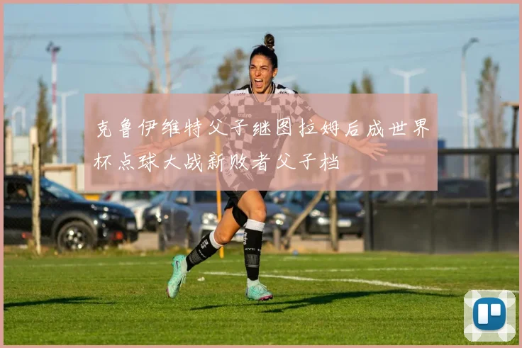 克鲁伊维特父子继图拉姆后成世界杯点球大战新败者父子档