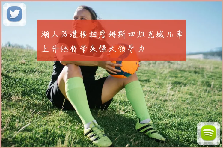湖人若遭横扫詹姆斯回归克城几率上升他将带来强大领导力