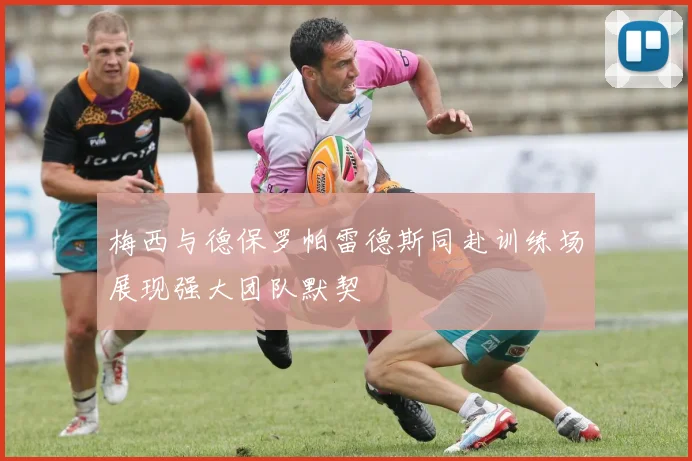 梅西与德保罗帕雷德斯同赴训练场展现强大团队默契
