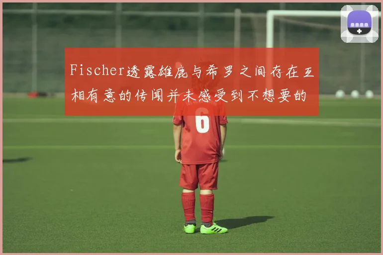 Fischer透露雄鹿与希罗之间存在互相有意的传闻并未感受到不想要的迹象