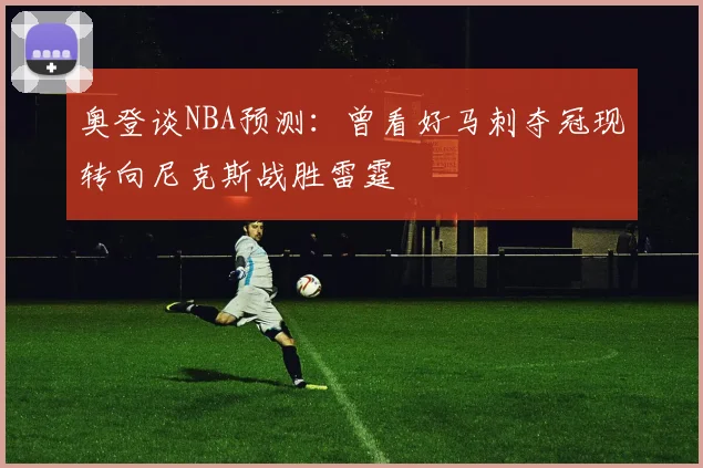 奥登谈NBA预测：曾看好马刺夺冠现转向尼克斯战胜雷霆