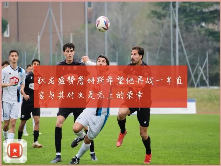 狄龙盛赞詹姆斯希望他再战一年直言与其对决是无上的荣幸