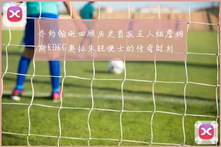 乔约翰逊回顾历史首发五人组詹姆斯KDKG奥拉朱旺便士的传奇时刻