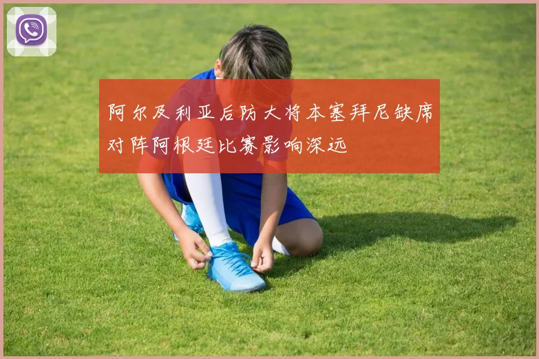 阿尔及利亚后防大将本塞拜尼缺席对阵阿根廷比赛影响深远