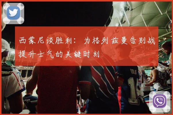 西蒙尼谈胜利：为格列兹曼告别战提升士气的关键时刻