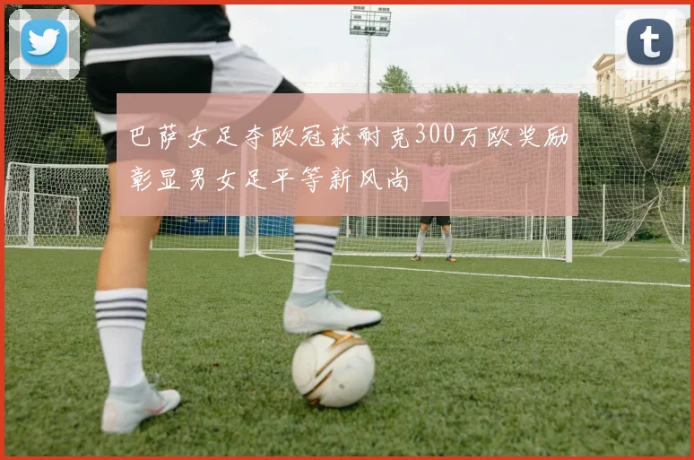 巴萨女足夺欧冠获耐克300万欧奖励彰显男女足平等新风尚