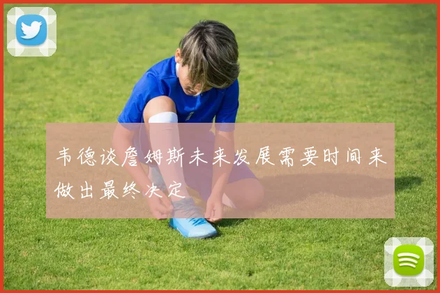 韦德谈詹姆斯未来发展需要时间来做出最终决定