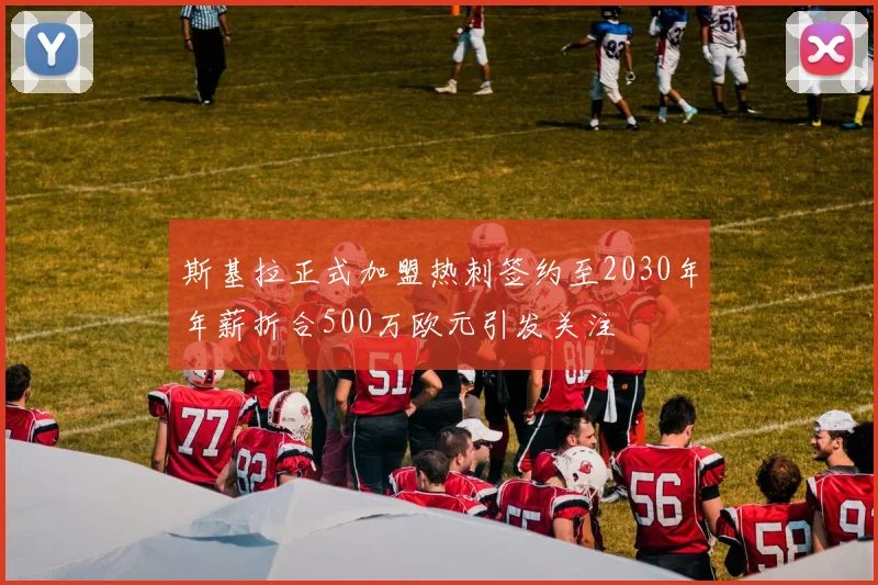 斯基拉正式加盟热刺签约至2030年年薪折合500万欧元引发关注