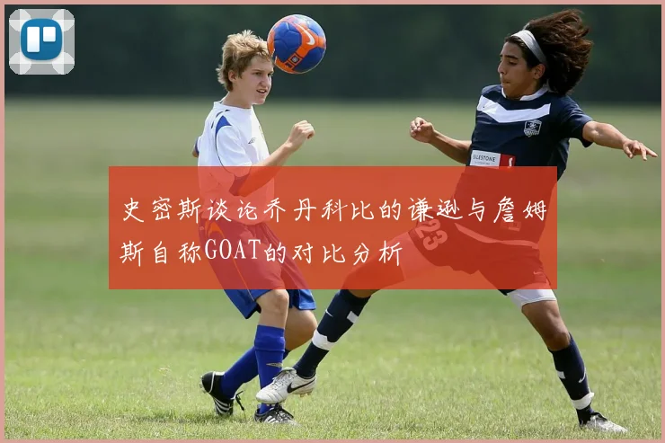史密斯谈论乔丹科比的谦逊与詹姆斯自称GOAT的对比分析