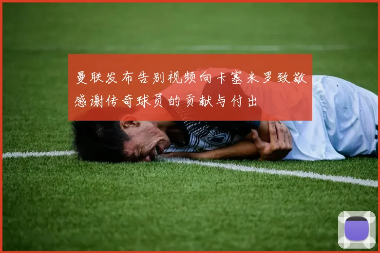 曼联发布告别视频向卡塞米罗致敬感谢传奇球员的贡献与付出