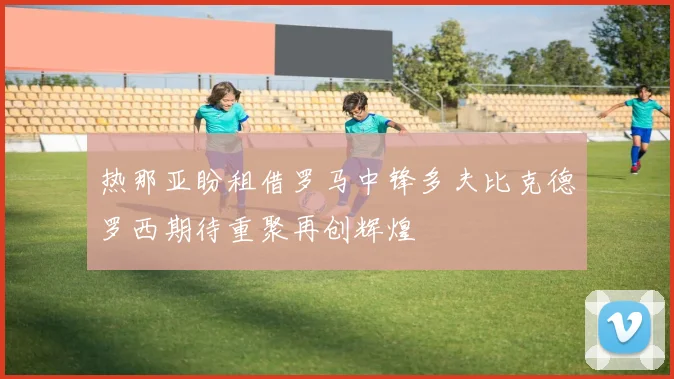 热那亚盼租借罗马中锋多夫比克德罗西期待重聚再创辉煌
