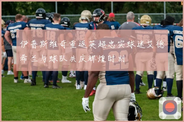 伊普斯维奇重返英超忠实球迷艾德希兰与球队共庆辉煌时刻