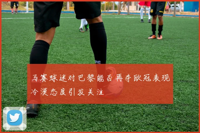 马赛球迷对巴黎能否再夺欧冠表现冷漠态度引发关注