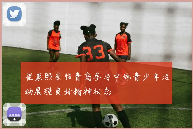 崔康熙亲临青岛参与中韩青少年活动展现良好精神状态