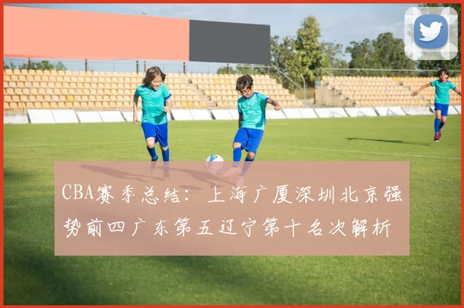 CBA赛季总结：上海广厦深圳北京强势前四广东第五辽宁第十名次解析