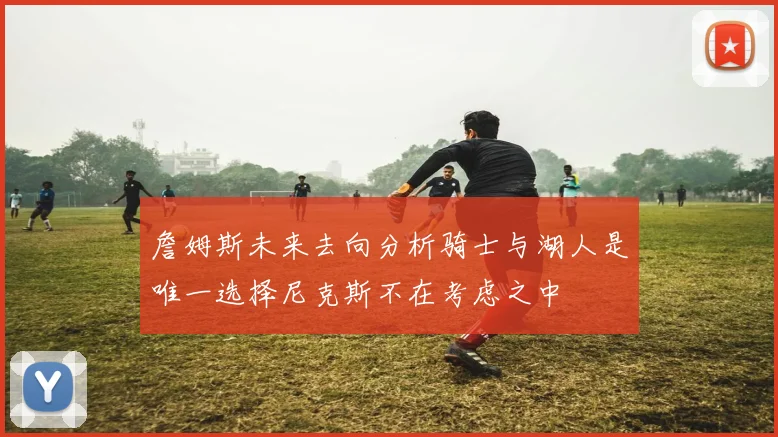 詹姆斯未来去向分析骑士与湖人是唯一选择尼克斯不在考虑之中