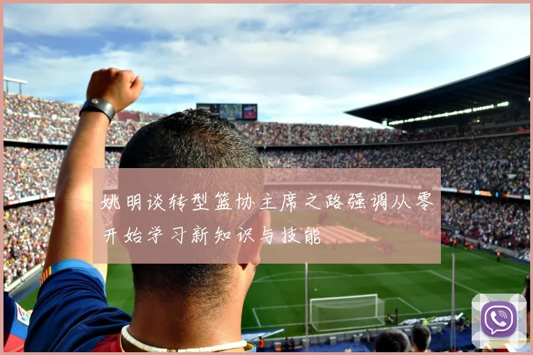 姚明谈转型篮协主席之路强调从零开始学习新知识与技能