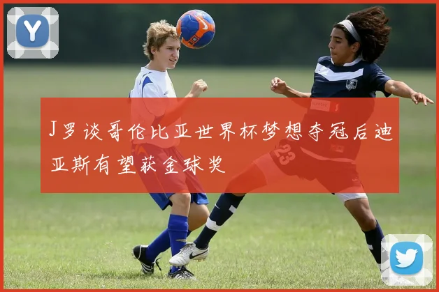 J罗谈哥伦比亚世界杯梦想夺冠后迪亚斯有望获金球奖