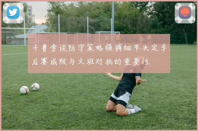卡鲁索谈防守策略强调细节决定季后赛成败与文班对抗的重要性