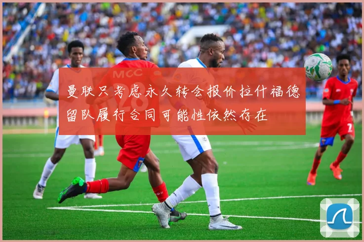 曼联只考虑永久转会报价拉什福德留队履行合同可能性依然存在