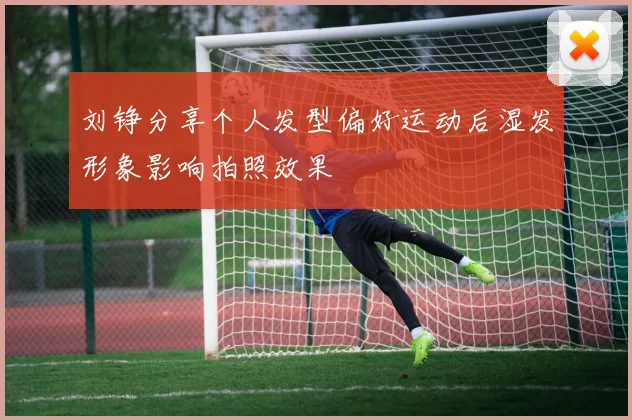 刘铮分享个人发型偏好运动后湿发形象影响拍照效果